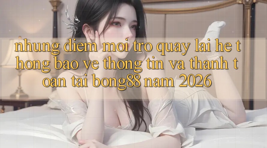 Những Điểm Mới Trở quay lại Hệ Thống Bảo vệ thông tin Và Thanh Toán Tại Bong88 Năm 2026