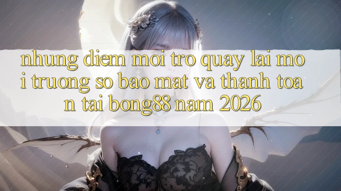 Những Điểm Mới Trở quay lại Môi trường số Bảo Mật Và Thanh Toán Tại Bong88 Năm 2026