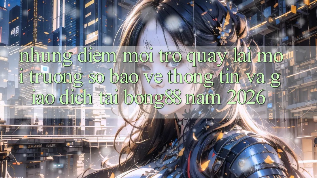 Những Điểm Mới Trở quay lại Môi trường số Bảo vệ thông tin Và Giao dịch Tại Bong88 Năm 2026