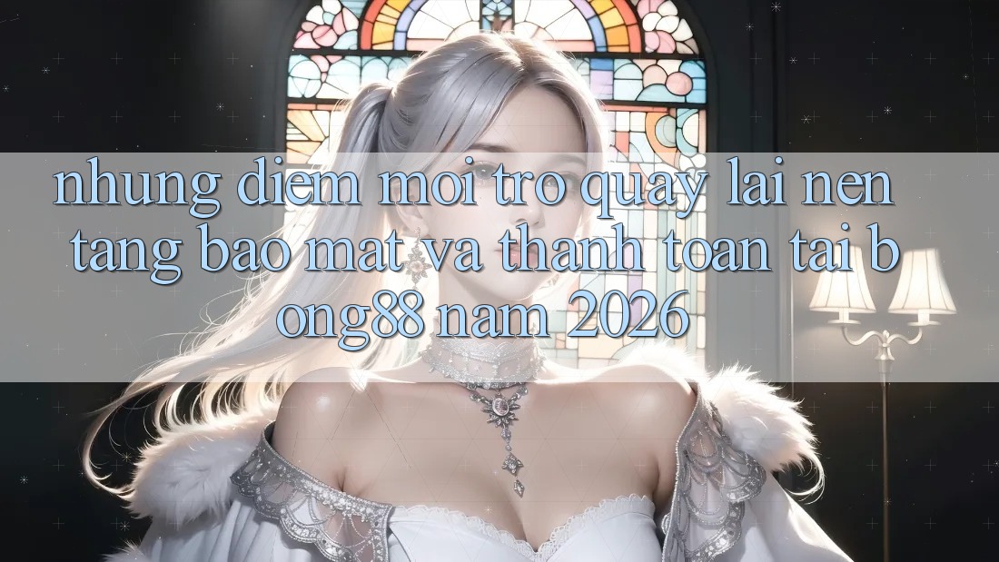 Những Điểm Mới Trở quay lại Nền tảng Bảo Mật Và Thanh Toán Tại Bong88 Năm 2026