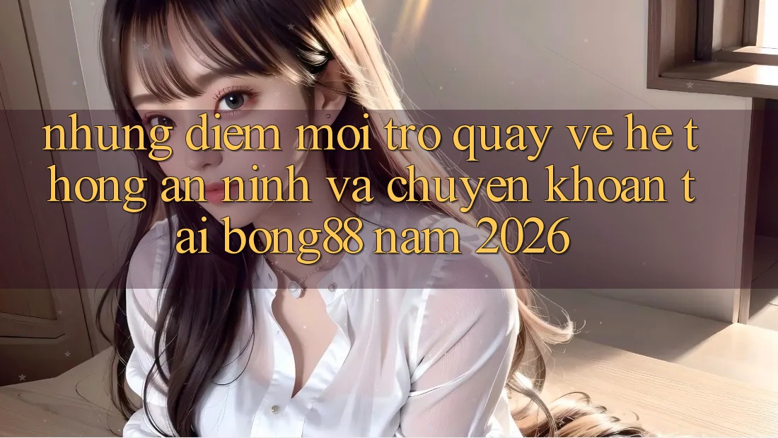 Những Điểm Mới Trở quay về Hệ Thống An ninh Và Chuyển khoản Tại Bong88 Năm 2026