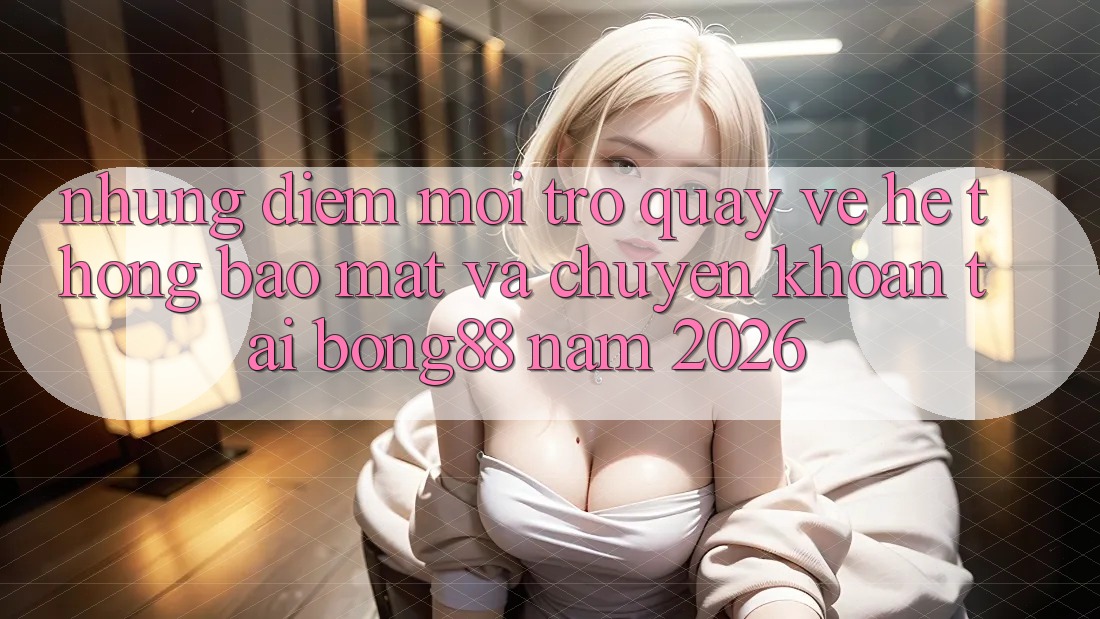 Những Điểm Mới Trở quay về Hệ Thống Bảo Mật Và Chuyển khoản Tại Bong88 Năm 2026 Những Điểm Mới Trở quay về Hệ Thống Bảo Mật Và Chuyển khoản Tại Bong88 Năm 2026