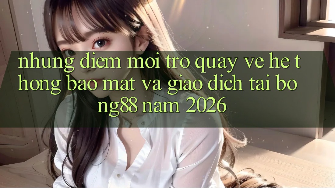 Những Điểm Mới Trở quay về Hệ Thống Bảo Mật Và Giao dịch Tại Bong88 Năm 2026