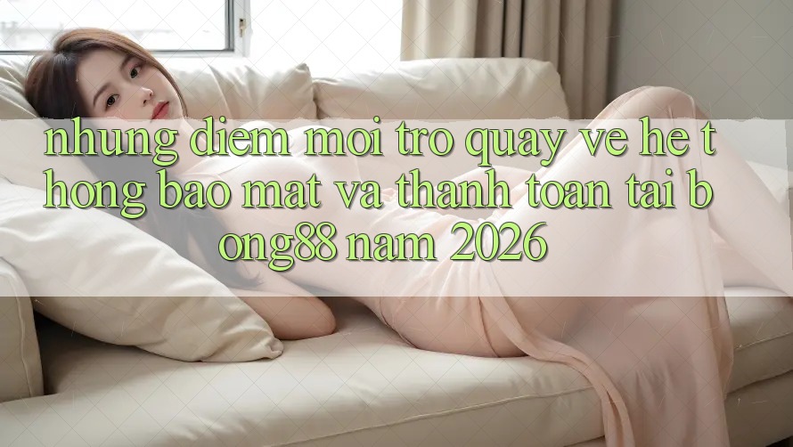 Những Điểm Mới Trở quay về Hệ Thống Bảo Mật Và Thanh Toán Tại Bong88 Năm 2026