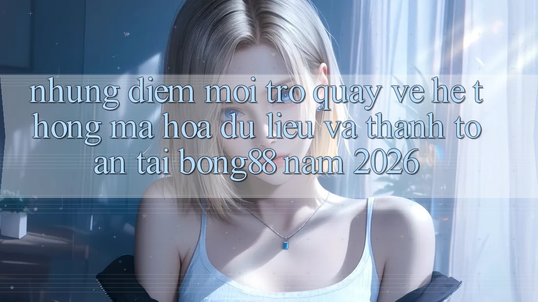Những Điểm Mới Trở quay về Hệ Thống Mã hóa dữ liệu Và Thanh Toán Tại Bong88 Năm 2026