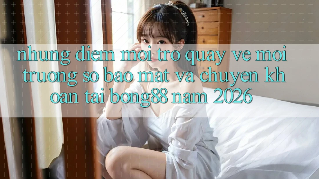 Những Điểm Mới Trở quay về Môi trường số Bảo Mật Và Chuyển khoản Tại Bong88 Năm 2026