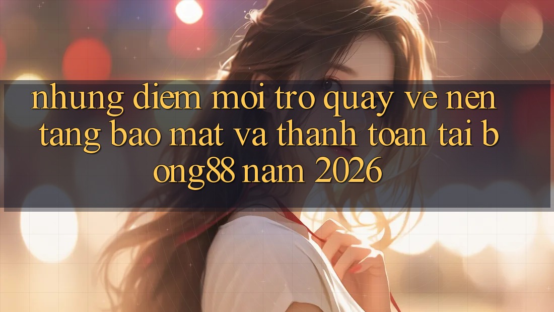 Những Điểm Mới Trở quay về Nền tảng Bảo Mật Và Thanh Toán Tại Bong88 Năm 2026