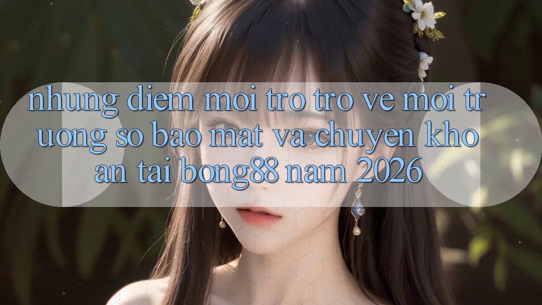 Những Điểm Mới Trở trở về Môi trường số Bảo Mật Và Chuyển khoản Tại Bong88 Năm 2026