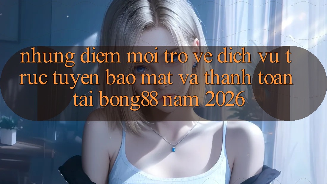 Những Điểm Mới Trở về Dịch vụ trực tuyến Bảo Mật Và Thanh Toán Tại Bong88 Năm 2026
