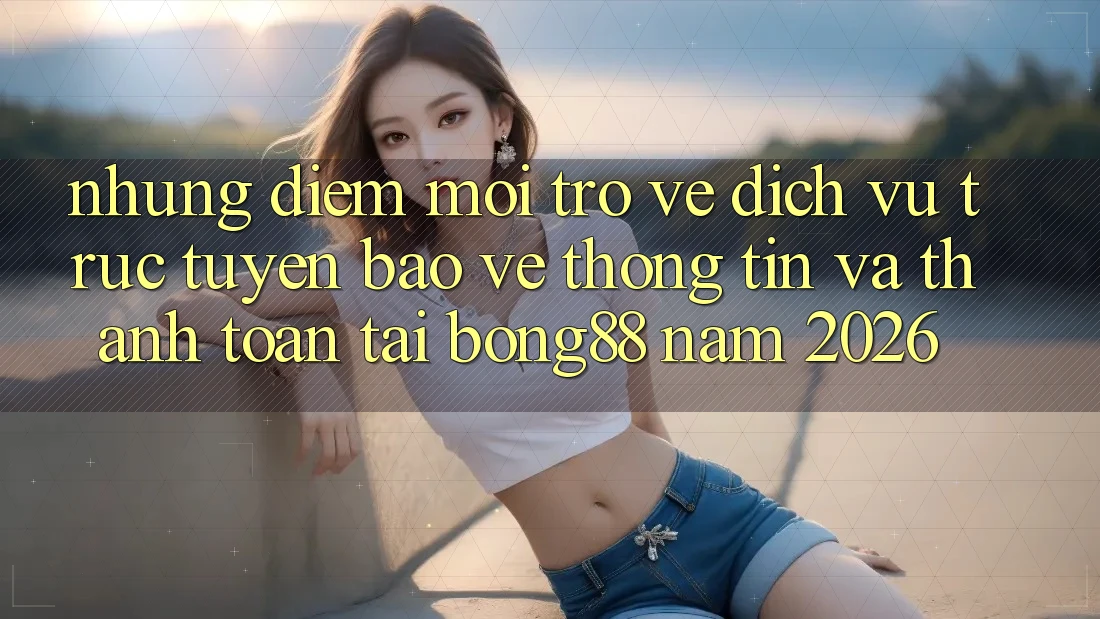 Những Điểm Mới Trở về Dịch vụ trực tuyến Bảo vệ thông tin Và Thanh Toán Tại Bong88 Năm 2026