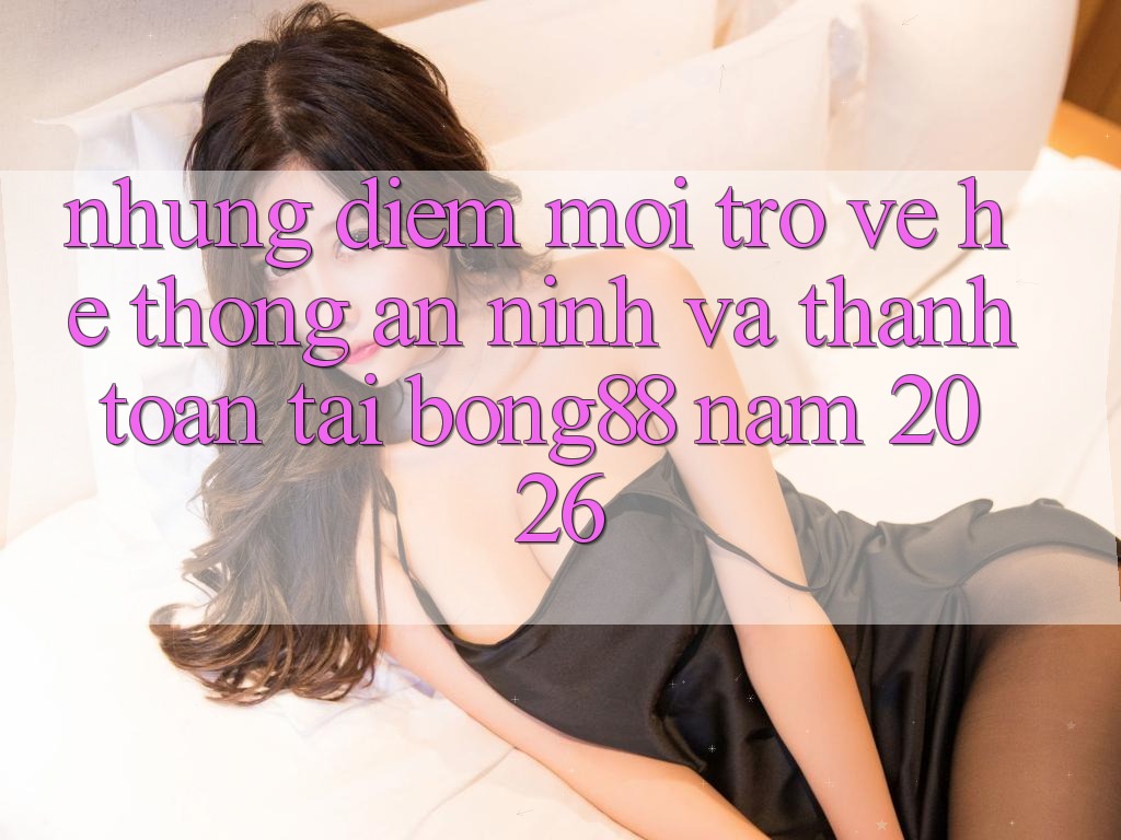 Những Điểm Mới Trở về Hệ Thống An ninh Và Thanh Toán Tại Bong88 Năm 2026 Những Điểm Mới Trở về Hệ Thống An ninh Và Thanh Toán Tại Bong88 Năm 2026