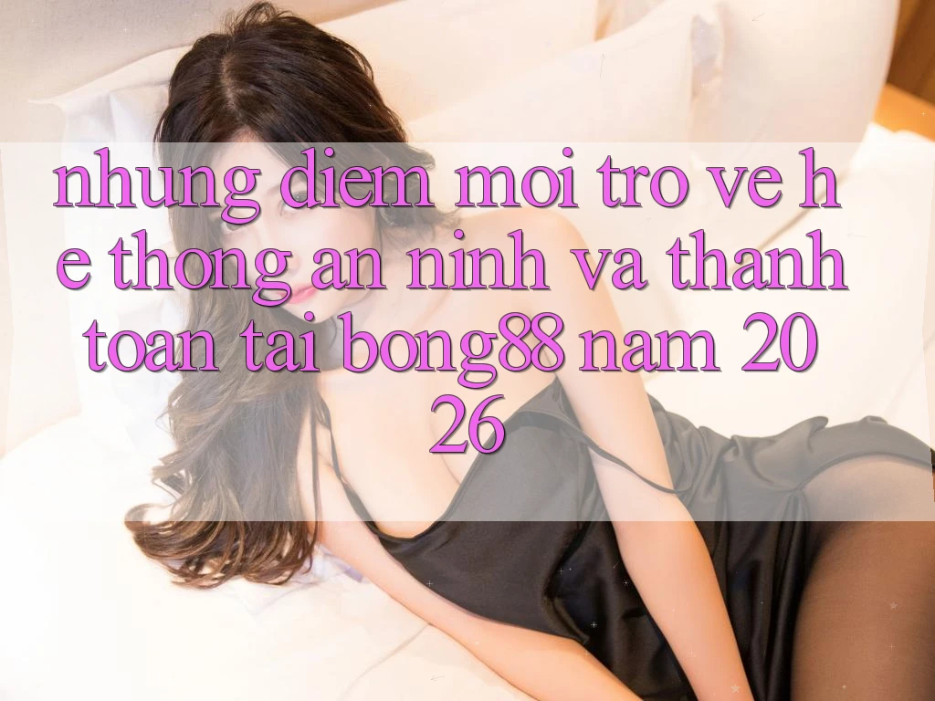 Những Điểm Mới Trở về Hệ Thống An ninh Và Thanh Toán Tại Bong88 Năm 2026 Những Điểm Mới Trở về Hệ Thống An ninh Và Thanh Toán Tại Bong88 Năm 2026