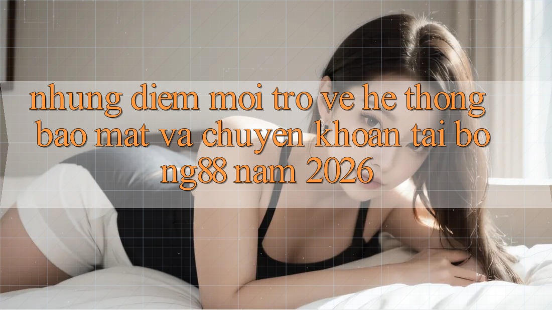 Những Điểm Mới Trở về Hệ Thống Bảo Mật Và Chuyển khoản Tại Bong88 Năm 2026