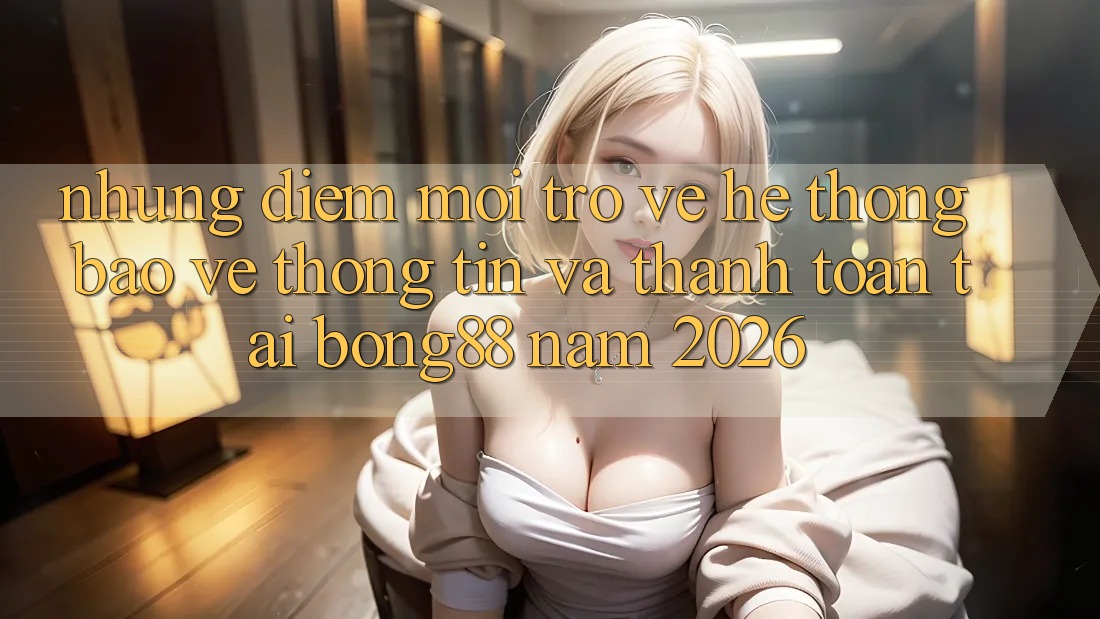 Những Điểm Mới Trở về Hệ Thống Bảo vệ thông tin Và Thanh Toán Tại Bong88 Năm 2026