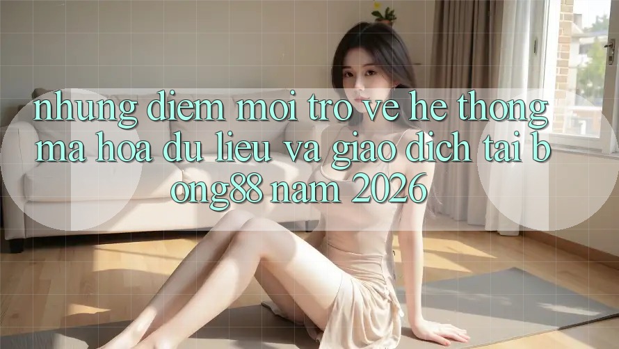 Những Điểm Mới Trở về Hệ Thống Mã hóa dữ liệu Và Giao dịch Tại Bong88 Năm 2026