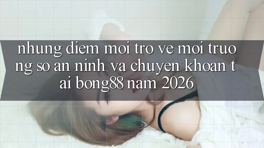 Những Điểm Mới Trở về Môi trường số An ninh Và Chuyển khoản Tại Bong88 Năm 2026
