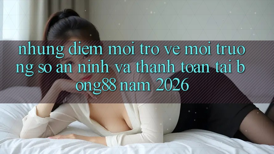 Những Điểm Mới Trở về Môi trường số An ninh Và Thanh Toán Tại Bong88 Năm 2026