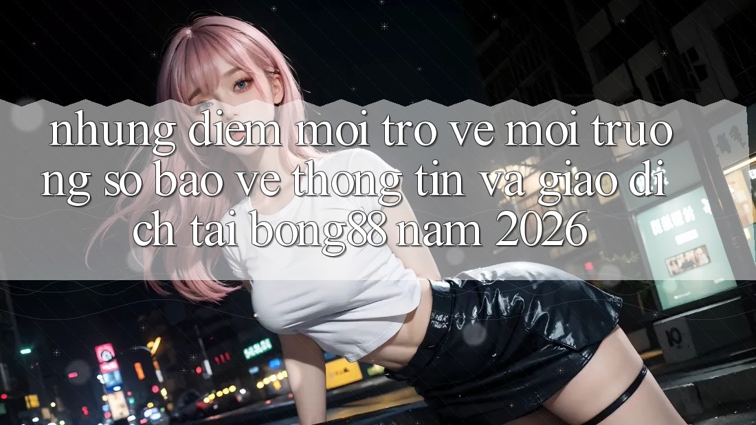 Những Điểm Mới Trở về Môi trường số Bảo vệ thông tin Và Giao dịch Tại Bong88 Năm 2026