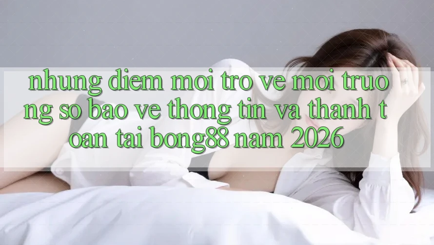 Những Điểm Mới Trở về Môi trường số Bảo vệ thông tin Và Thanh Toán Tại Bong88 Năm 2026