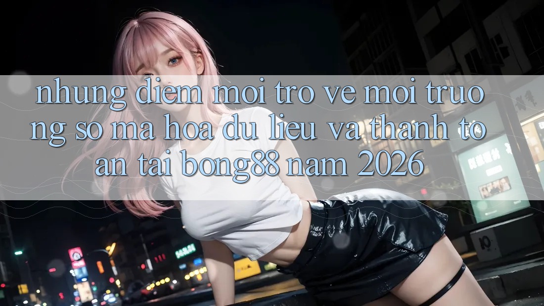 Những Điểm Mới Trở về Môi trường số Mã hóa dữ liệu Và Thanh Toán Tại Bong88 Năm 2026