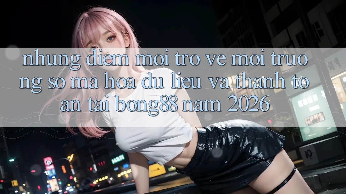 Những Điểm Mới Trở về Môi trường số Mã hóa dữ liệu Và Thanh Toán Tại Bong88 Năm 2026