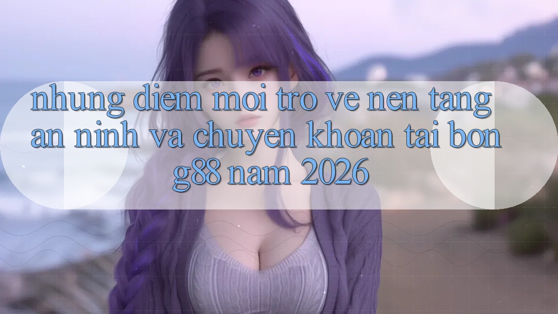 Những Điểm Mới Trở về Nền tảng An ninh Và Chuyển khoản Tại Bong88 Năm 2026