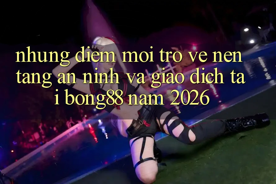 Những Điểm Mới Trở về Nền tảng An ninh Và Giao dịch Tại Bong88 Năm 2026