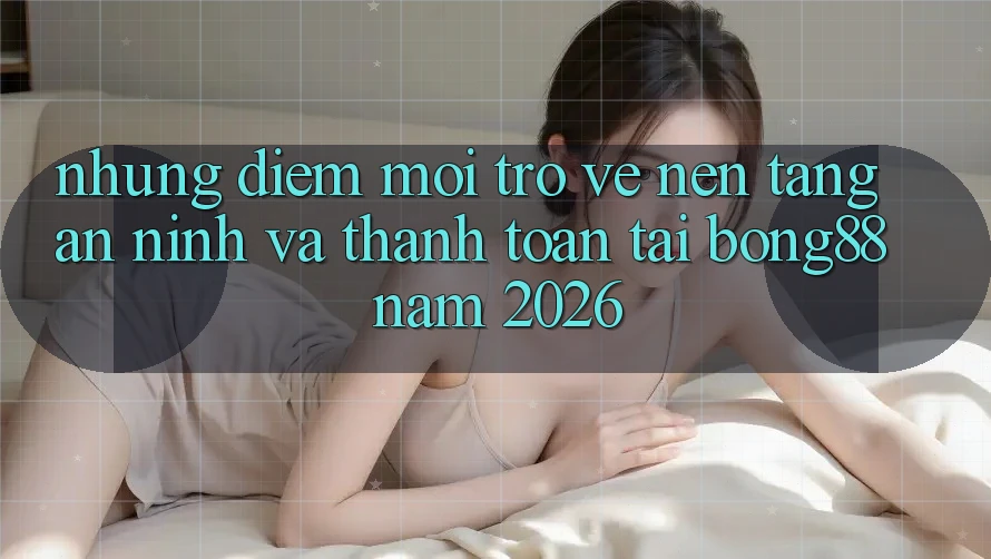 Những Điểm Mới Trở về Nền tảng An ninh Và Thanh Toán Tại Bong88 Năm 2026