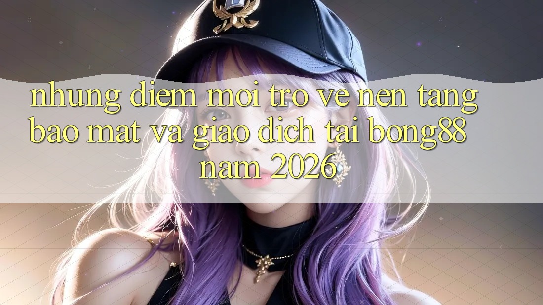 Những Điểm Mới Trở về Nền tảng Bảo Mật Và Giao dịch Tại Bong88 Năm 2026