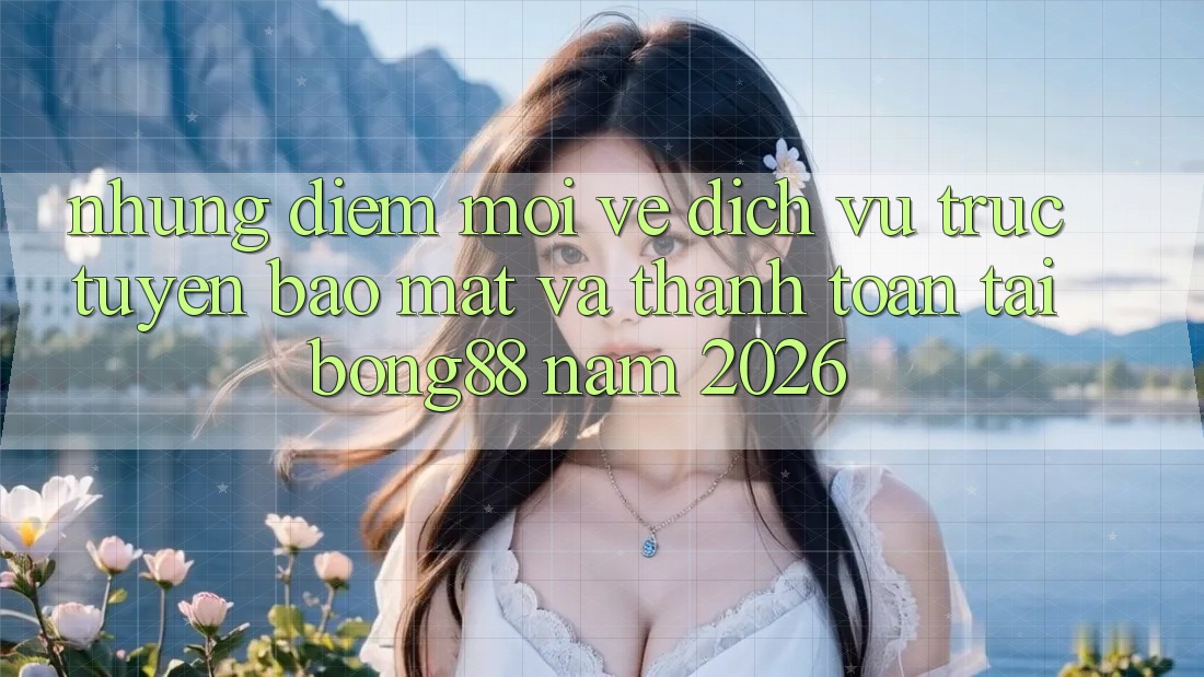 Những Điểm Mới Về Dịch vụ trực tuyến Bảo Mật Và Thanh Toán Tại Bong88 Năm 2026