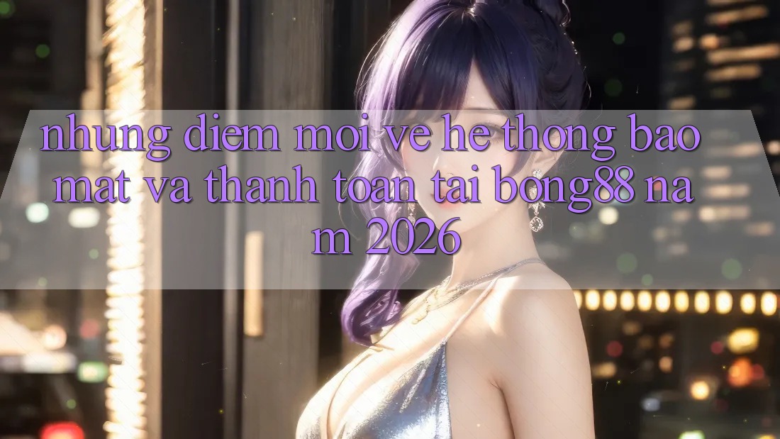 Những Điểm Mới Về Hệ Thống Bảo Mật Và Thanh Toán Tại Bong88 Năm 2026