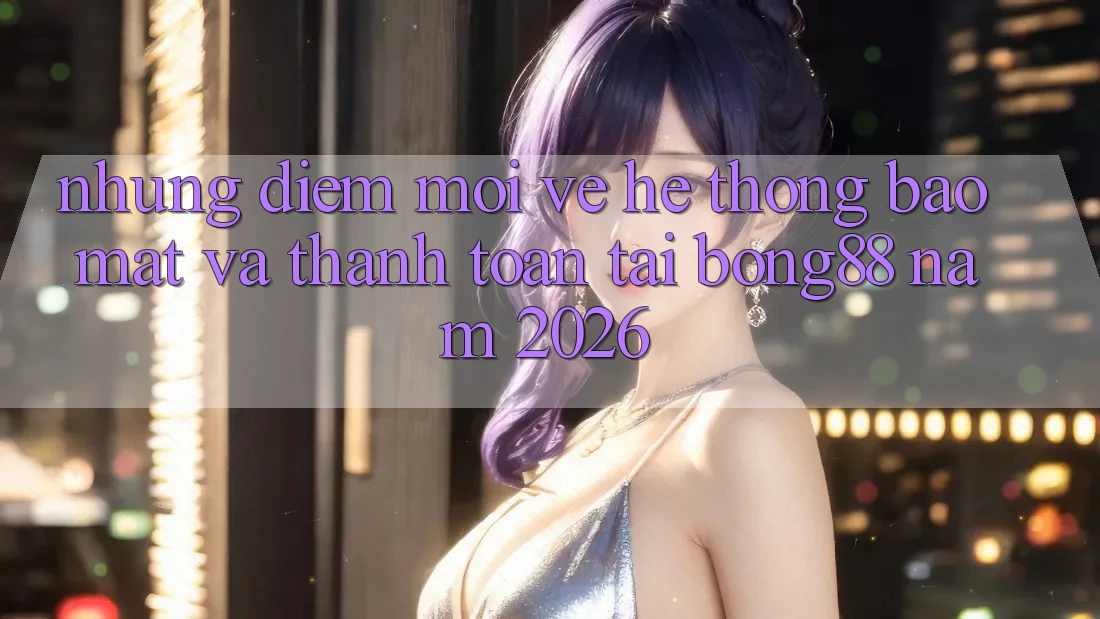 Những Điểm Mới Về Hệ Thống Bảo mật Và Thanh Toán Tại Bong88 Năm 2026