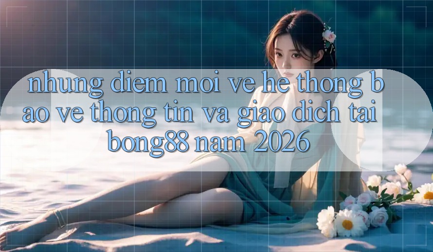 Những Điểm Mới Về Hệ Thống Bảo vệ thông tin Và Giao dịch Tại Bong88 Năm 2026 Những Điểm Mới Về Hệ Thống Bảo vệ thông tin Và Giao dịch Tại Bong88 Năm 2026