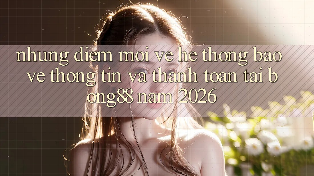 Những Điểm Mới Về Hệ Thống Bảo vệ thông tin Và Thanh Toán Tại Bong88 Năm 2026