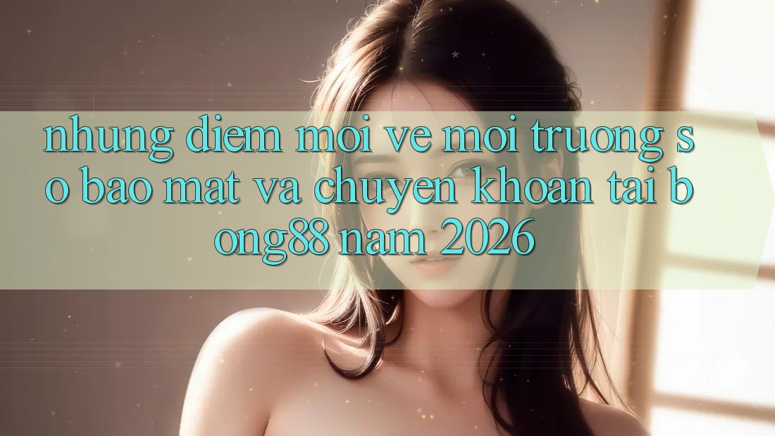 Những Điểm Mới Về Môi trường số Bảo Mật Và Chuyển khoản Tại Bong88 Năm 2026