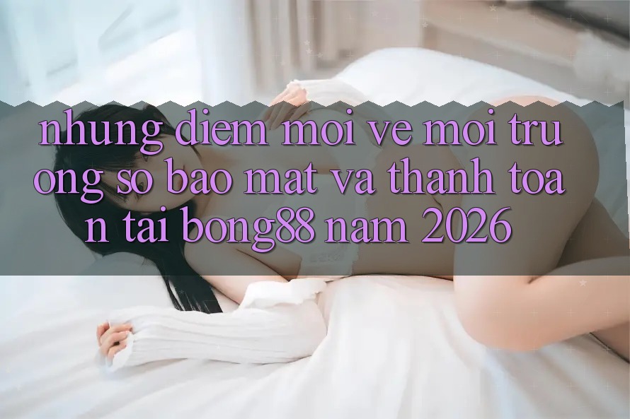 Những Điểm Mới Về Môi trường số Bảo Mật Và Thanh Toán Tại Bong88 Năm 2026