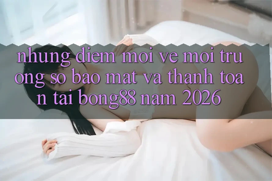 Những Điểm Mới Về Môi trường số Bảo Mật Và Thanh Toán Tại Bong88 Năm 2026