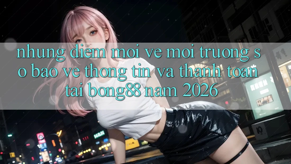 Những Điểm Mới Về Môi trường số Bảo vệ thông tin Và Thanh Toán Tại Bong88 Năm 2026