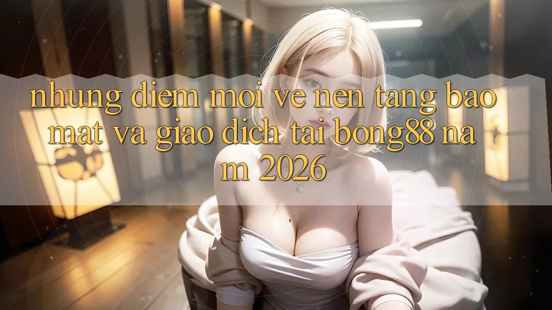 Những Điểm Mới Về Nền tảng Bảo Mật Và Giao dịch Tại Bong88 Năm 2026