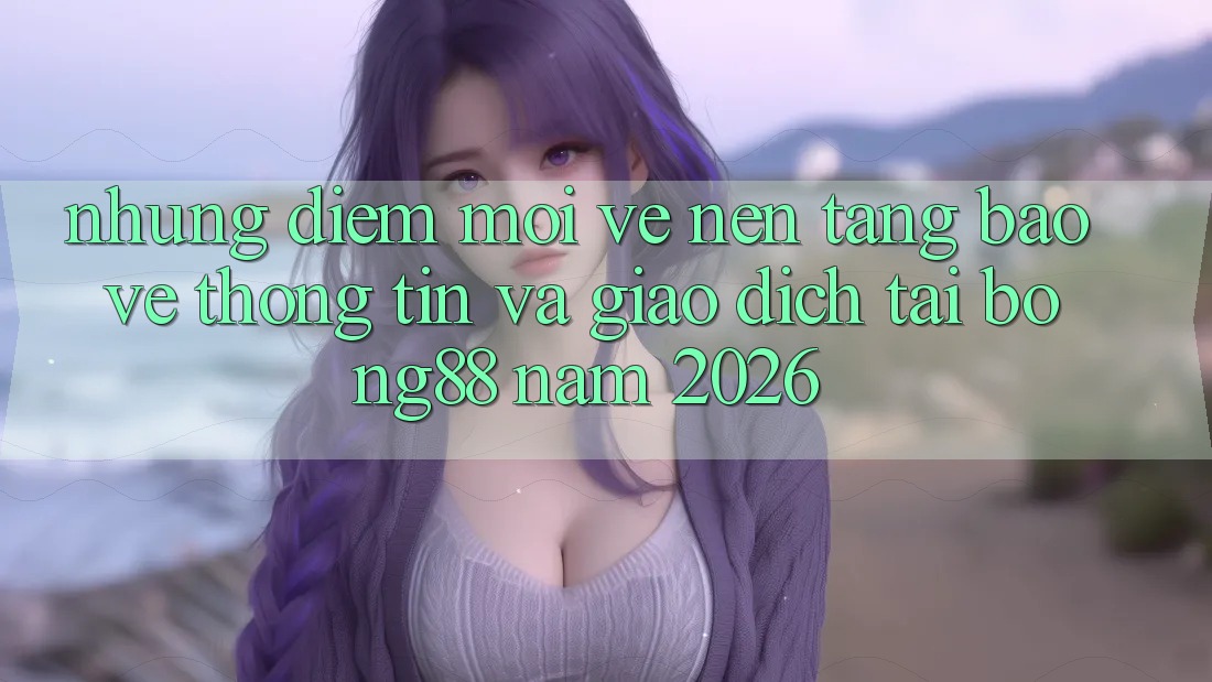 Những Điểm Mới Về Nền tảng Bảo vệ thông tin Và Giao dịch Tại Bong88 Năm 2026