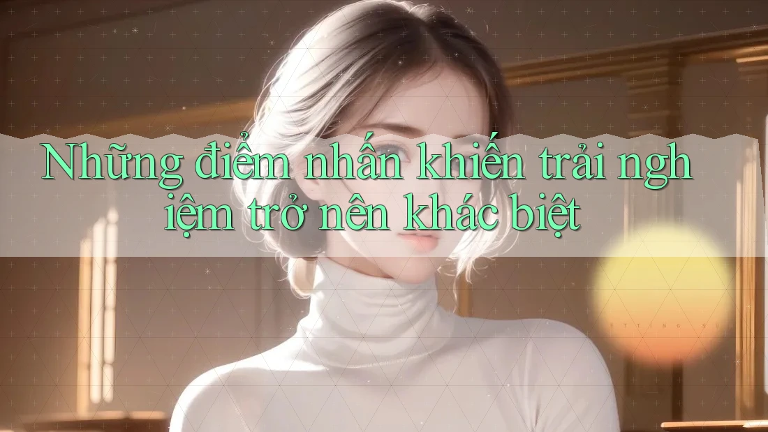 Những điểm nhấn khiến trải nghiệm trở nên khác biệt