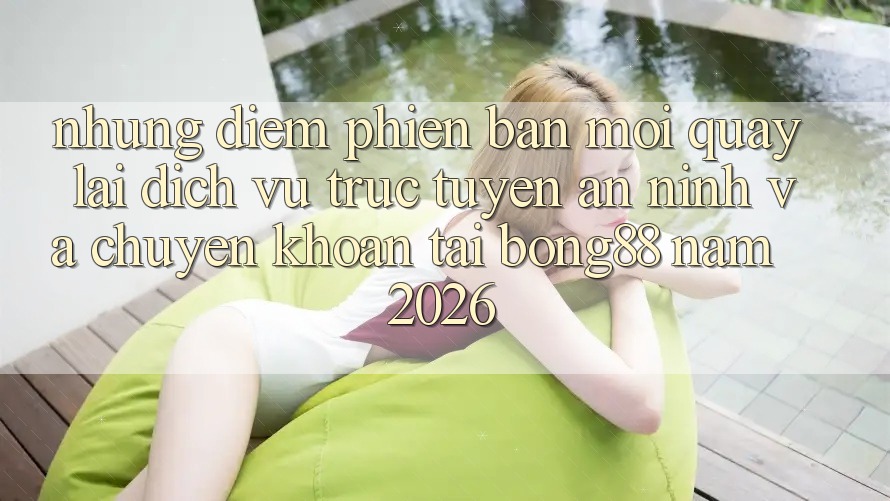 Những Điểm Phiên bản mới Quay lại Dịch vụ trực tuyến An ninh Và Chuyển khoản Tại Bong88 Năm 2026