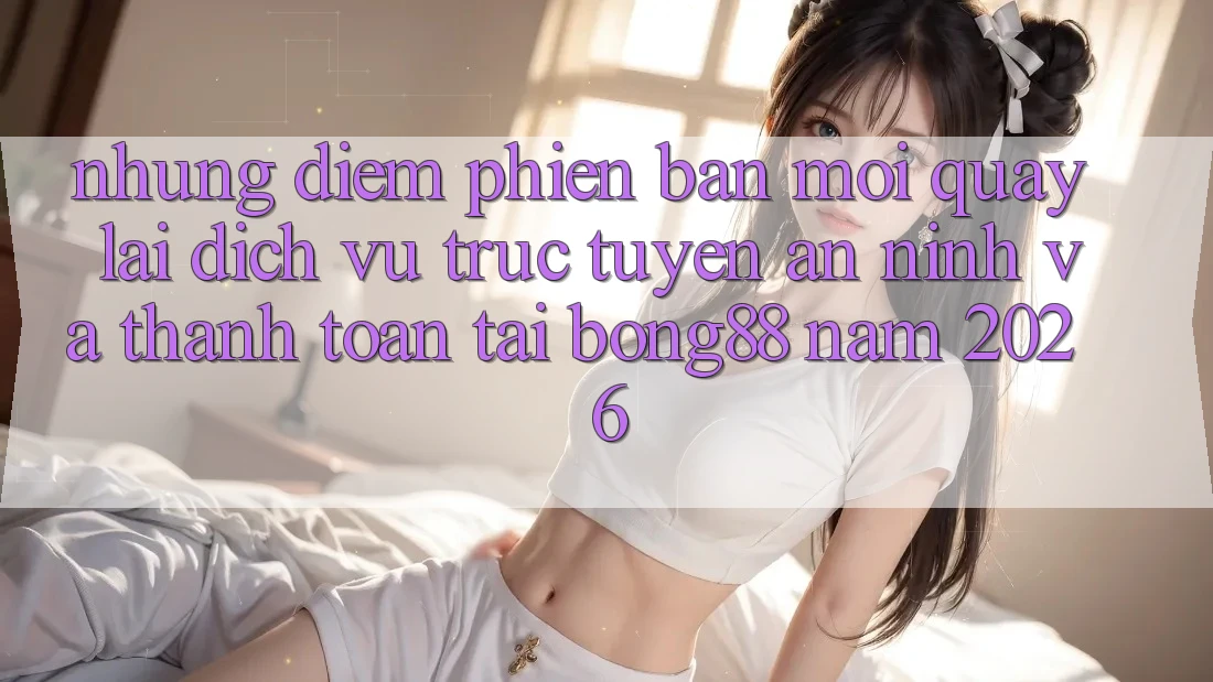 Những Điểm Phiên bản mới Quay lại Dịch vụ trực tuyến An ninh Và Thanh Toán Tại Bong88 Năm 2026