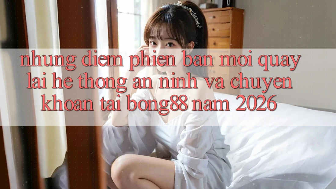 Những Điểm Phiên bản mới Quay lại Hệ Thống An ninh Và Chuyển khoản Tại Bong88 Năm 2026