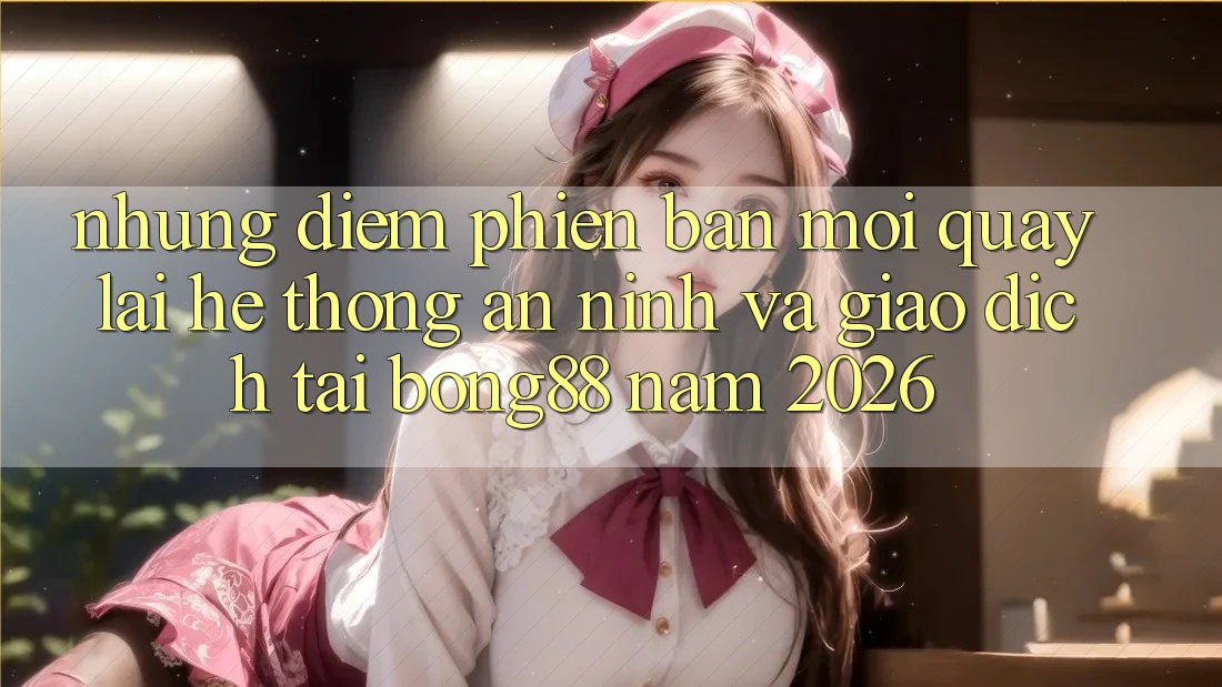 Những Điểm Phiên bản mới Quay lại Hệ Thống An ninh Và Giao dịch Tại Bong88 Năm 2026
