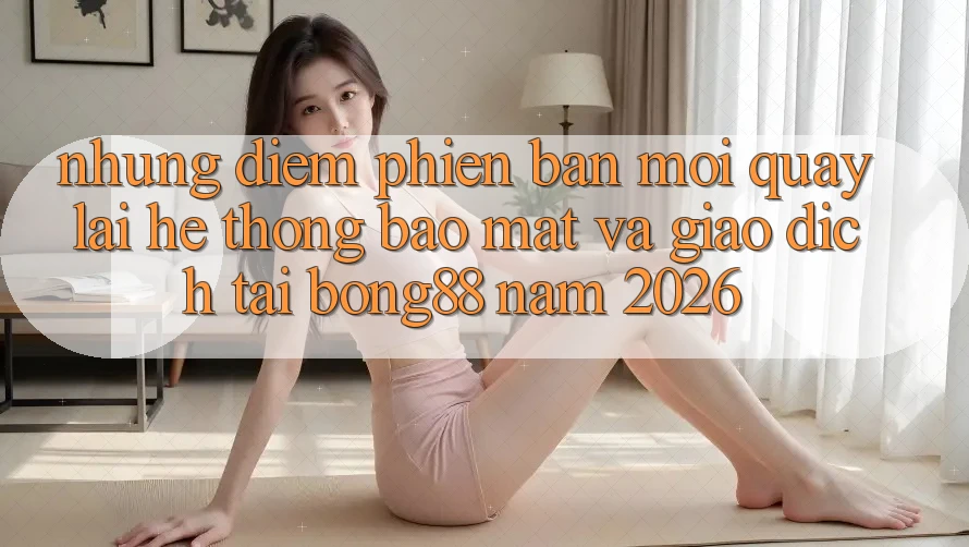 Những Điểm Phiên bản mới Quay lại Hệ Thống Bảo Mật Và Giao dịch Tại Bong88 Năm 2026