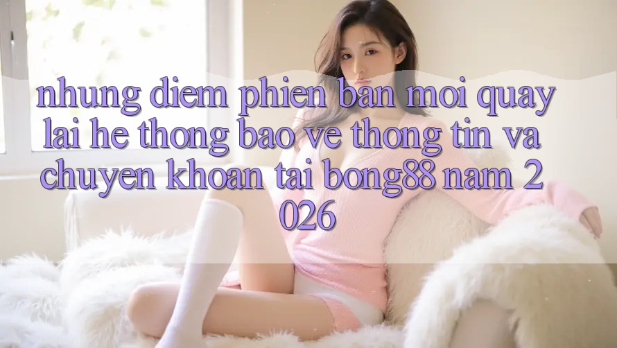 Những Điểm Phiên bản mới Quay lại Hệ Thống Bảo vệ thông tin Và Chuyển khoản Tại Bong88 Năm 2026 Những Điểm Phiên bản mới Quay lại Hệ Thống Bảo vệ thông tin Và Chuyển khoản Tại Bong88 Năm 2026