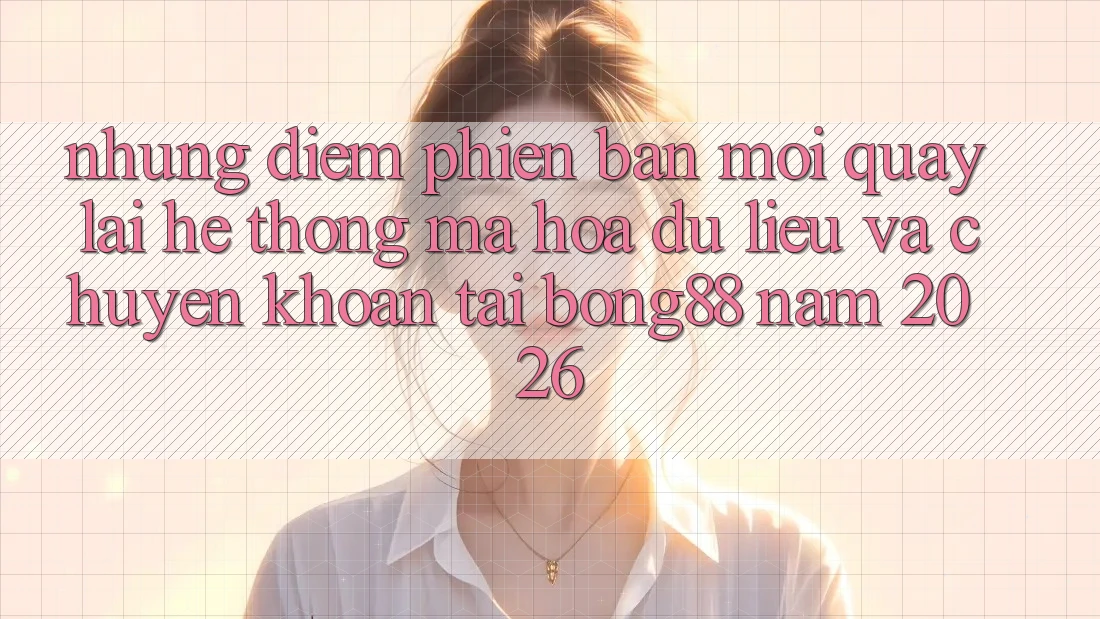 Những Điểm Phiên bản mới Quay lại Hệ Thống Mã hóa dữ liệu Và Chuyển khoản Tại Bong88 Năm 2026