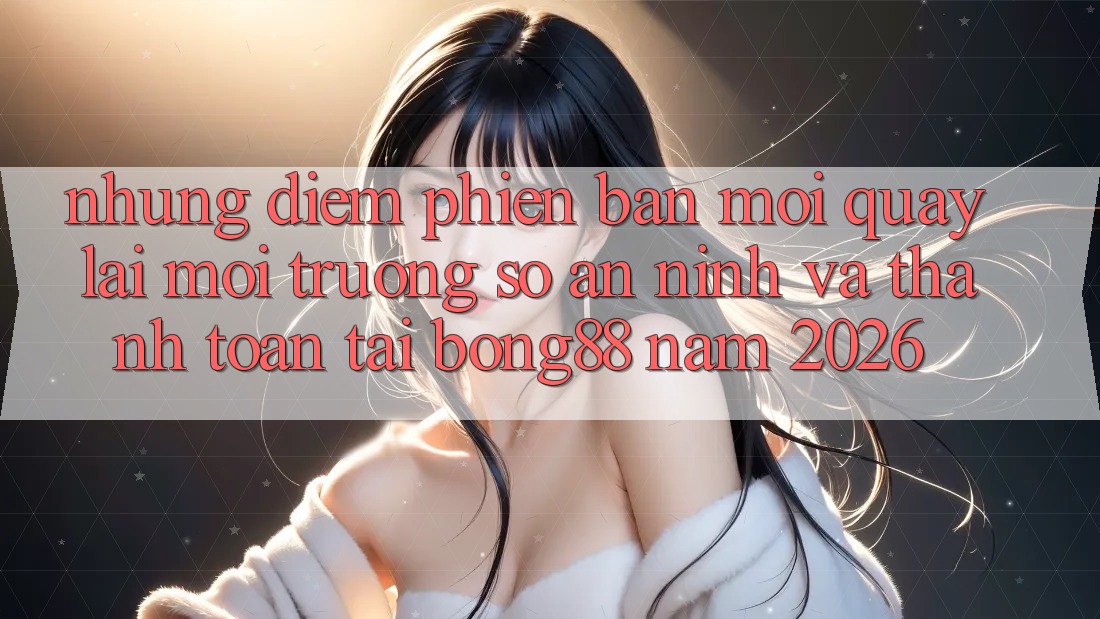 Những Điểm Phiên bản mới Quay lại Môi trường số An ninh Và Thanh Toán Tại Bong88 Năm 2026