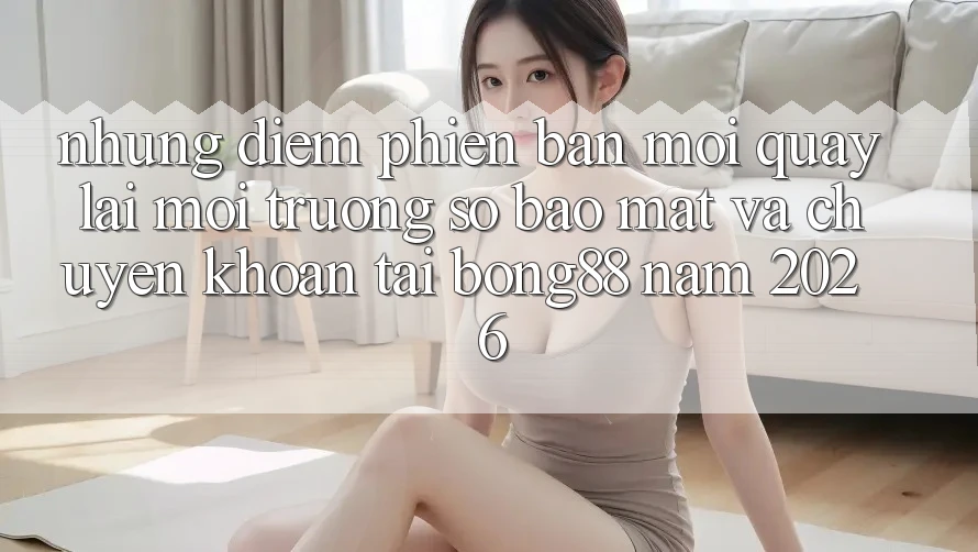 Những Điểm Phiên bản mới Quay lại Môi trường số Bảo Mật Và Chuyển khoản Tại Bong88 Năm 2026 Những Điểm Phiên bản mới Quay lại Môi trường số Bảo Mật Và Chuyển khoản Tại Bong88 Năm 2026